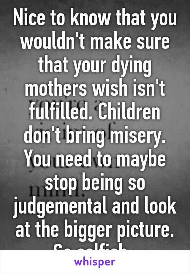 Nice to know that you wouldn't make sure that your dying mothers wish isn't fulfilled. Children don't bring misery. You need to maybe stop being so judgemental and look at the bigger picture. So selfish  