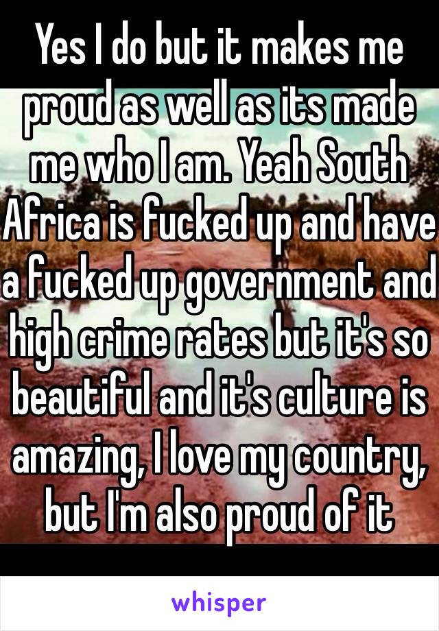 Yes I do but it makes me proud as well as its made me who I am. Yeah South Africa is fucked up and have a fucked up government and high crime rates but it's so beautiful and it's culture is amazing, I love my country, but I'm also proud of it 