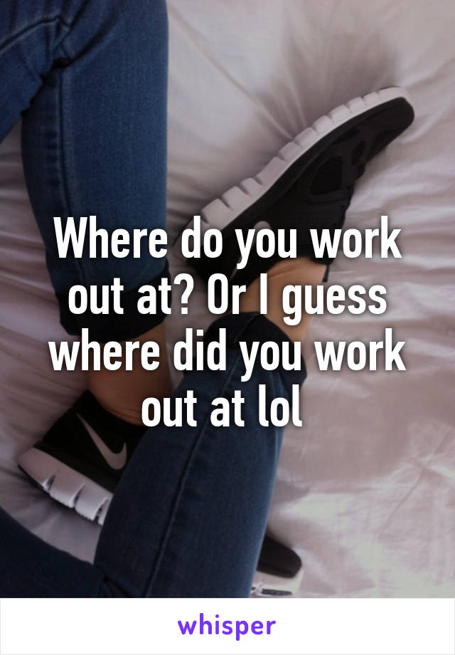 Where do you work out at? Or I guess where did you work out at lol 