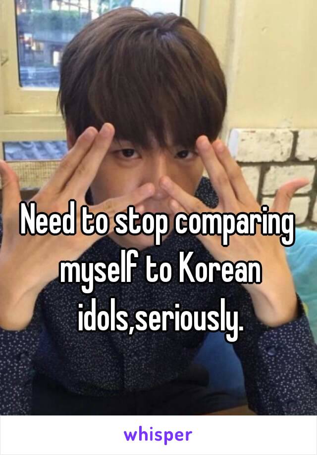 Need to stop comparing myself to Korean idols,seriously.