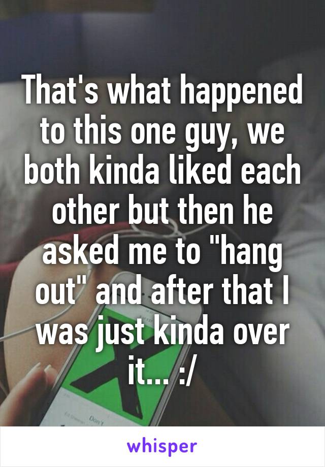 That's what happened to this one guy, we both kinda liked each other but then he asked me to "hang out" and after that I was just kinda over it... :/