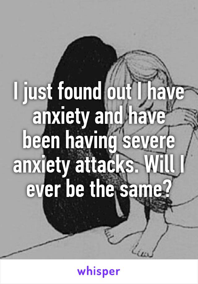 I just found out I have anxiety and have been having severe anxiety attacks. Will I ever be the same?