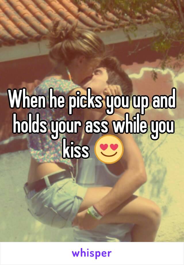 When he picks you up and holds your ass while you kiss 😍