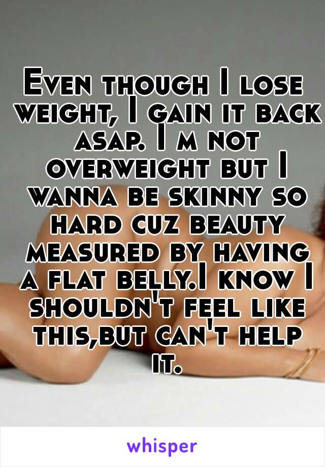 Even though I lose weight, I gain it back asap. I m not overweight but I wanna be skinny so hard cuz beauty measured by having a flat belly.I know I shouldn't feel like this,but can't help it.