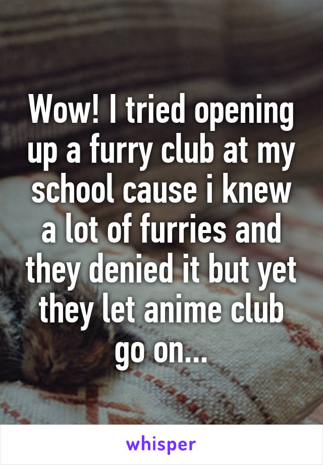 Wow! I tried opening up a furry club at my school cause i knew a lot of furries and they denied it but yet they let anime club go on...