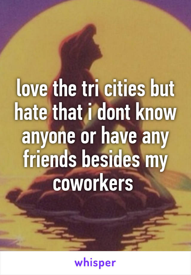 love the tri cities but hate that i dont know anyone or have any friends besides my coworkers 