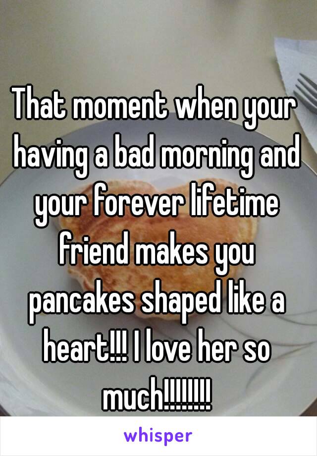 That moment when your having a bad morning and your forever lifetime friend makes you pancakes shaped like a heart!!! I love her so much!!!!!!!!