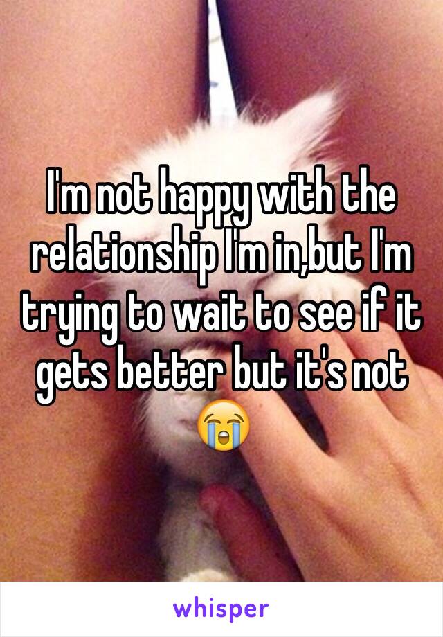 I'm not happy with the relationship I'm in,but I'm trying to wait to see if it gets better but it's not 😭