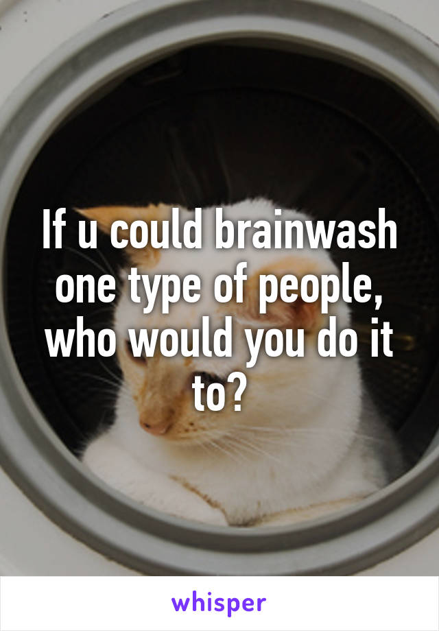 If u could brainwash one type of people, who would you do it to?