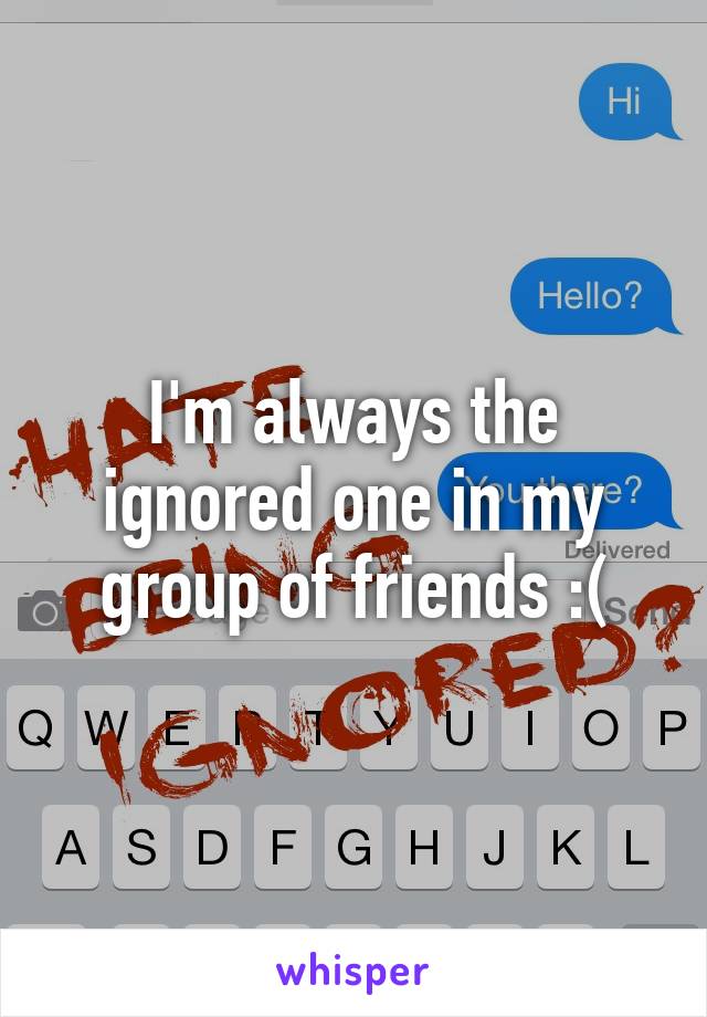 I'm always the ignored one in my group of friends :(