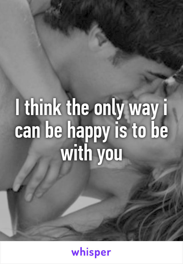 I think the only way i can be happy is to be with you