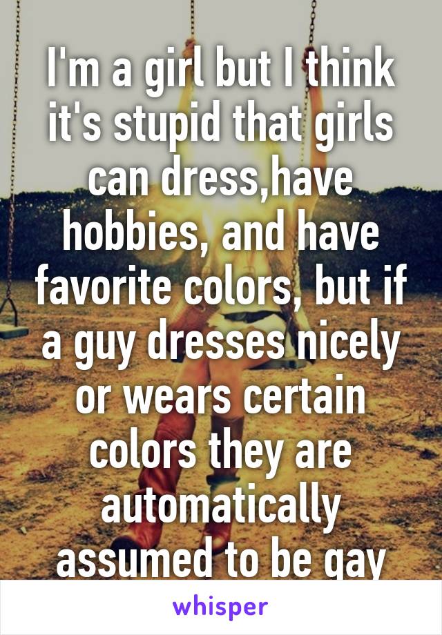 I'm a girl but I think it's stupid that girls can dress,have hobbies, and have favorite colors, but if a guy dresses nicely or wears certain colors they are automatically assumed to be gay