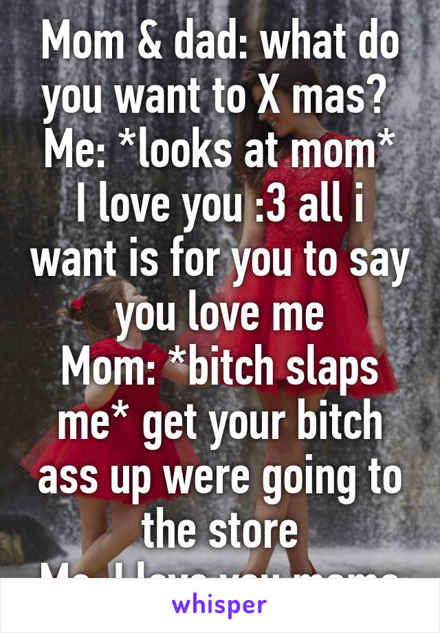 Mom & dad: what do you want to X mas? 
Me: *looks at mom* I love you :3 all i want is for you to say you love me
Mom: *bitch slaps me* get your bitch ass up were going to the store
Me: I love you mama