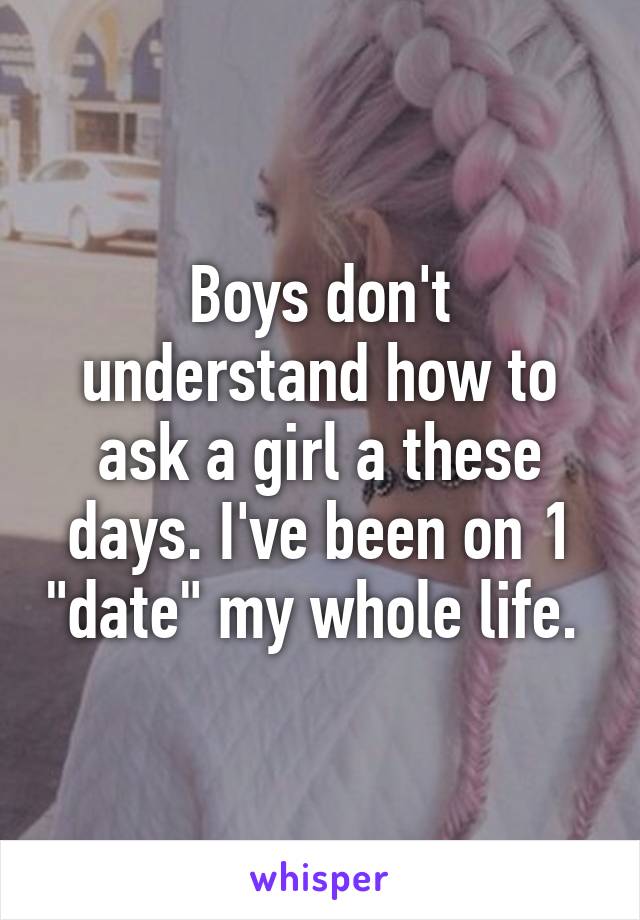 Boys don't understand how to ask a girl a these days. I've been on 1 "date" my whole life. 