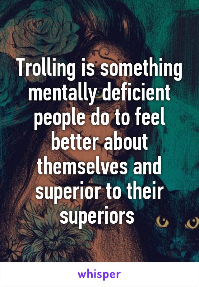 Trolling is something mentally deficient people do to feel better about themselves and superior to their superiors 