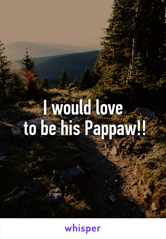 I would love
 to be his Pappaw!!