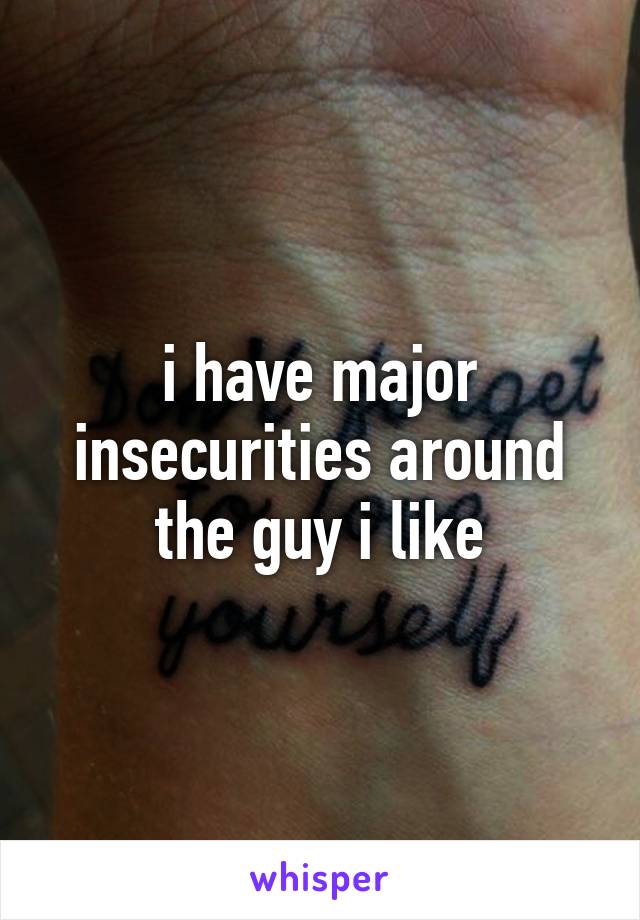 i have major insecurities around the guy i like