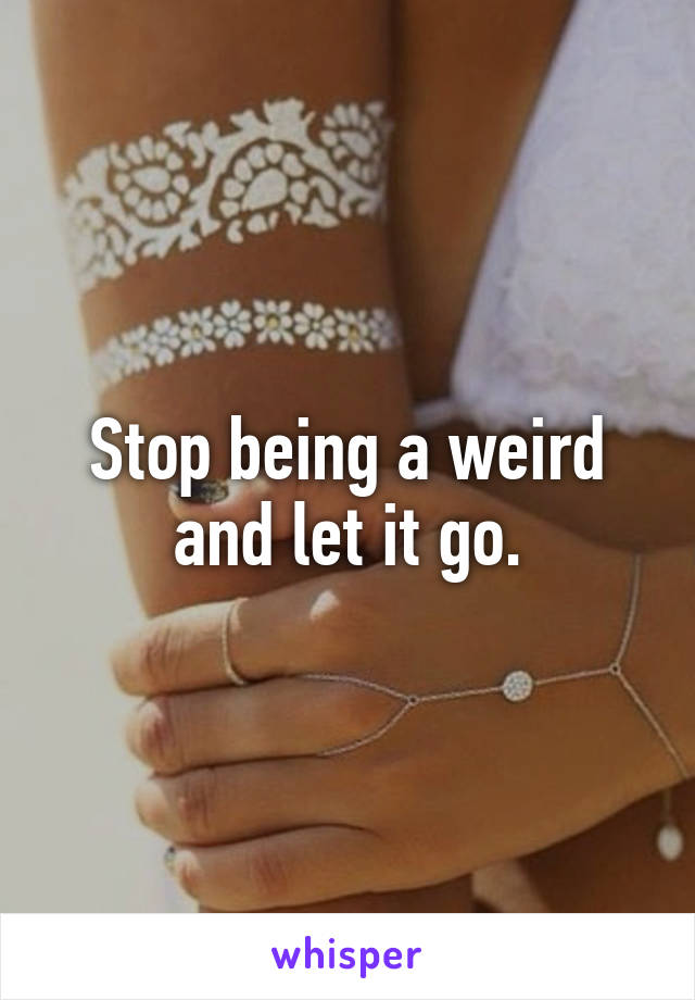 Stop being a weird and let it go.