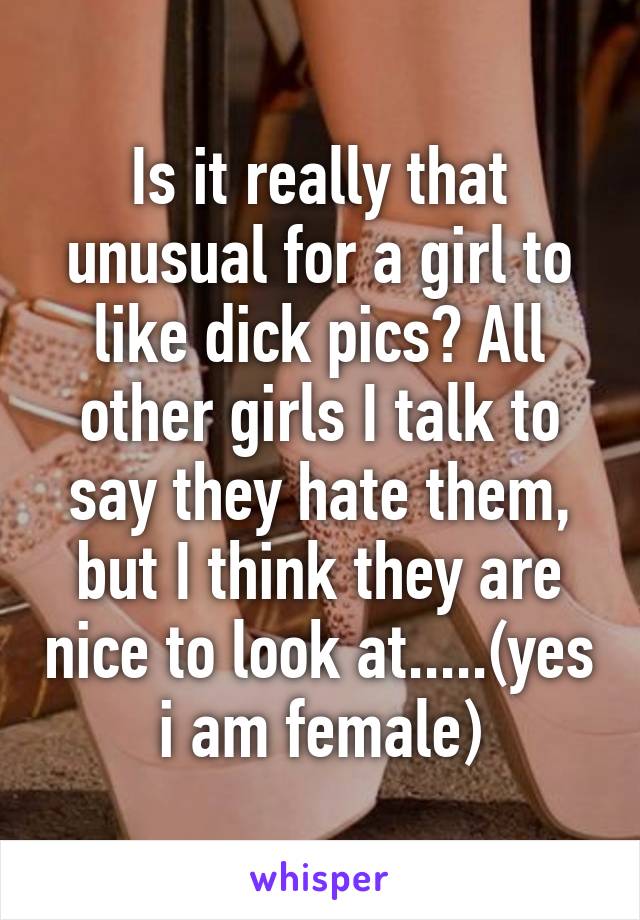 Is it really that unusual for a girl to like dick pics? All other girls I talk to say they hate them, but I think they are nice to look at.....(yes i am female)