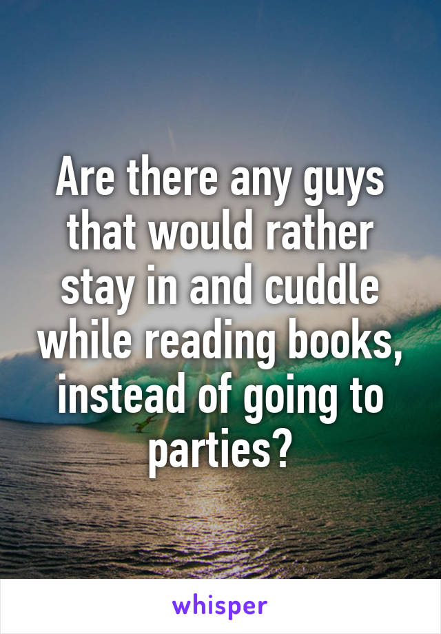 Are there any guys that would rather stay in and cuddle while reading books, instead of going to parties?