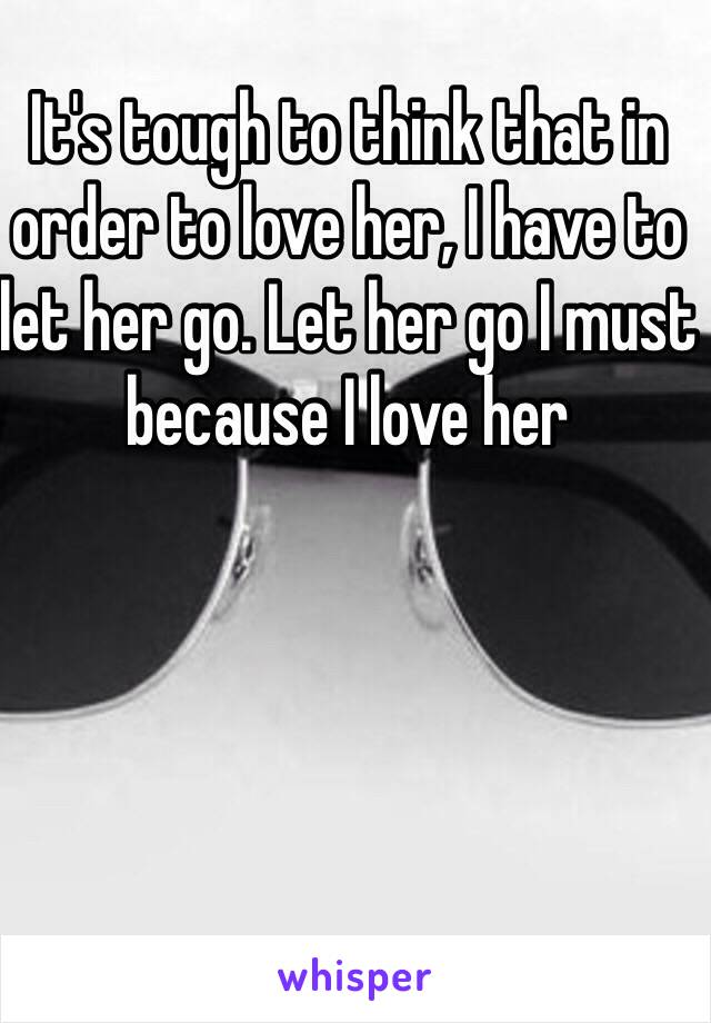 It's tough to think that in order to love her, I have to let her go. Let her go I must because I love her