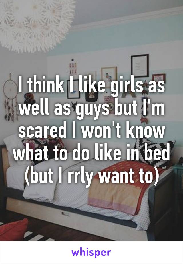 I think I like girls as well as guys but I'm scared I won't know what to do like in bed (but I rrly want to)