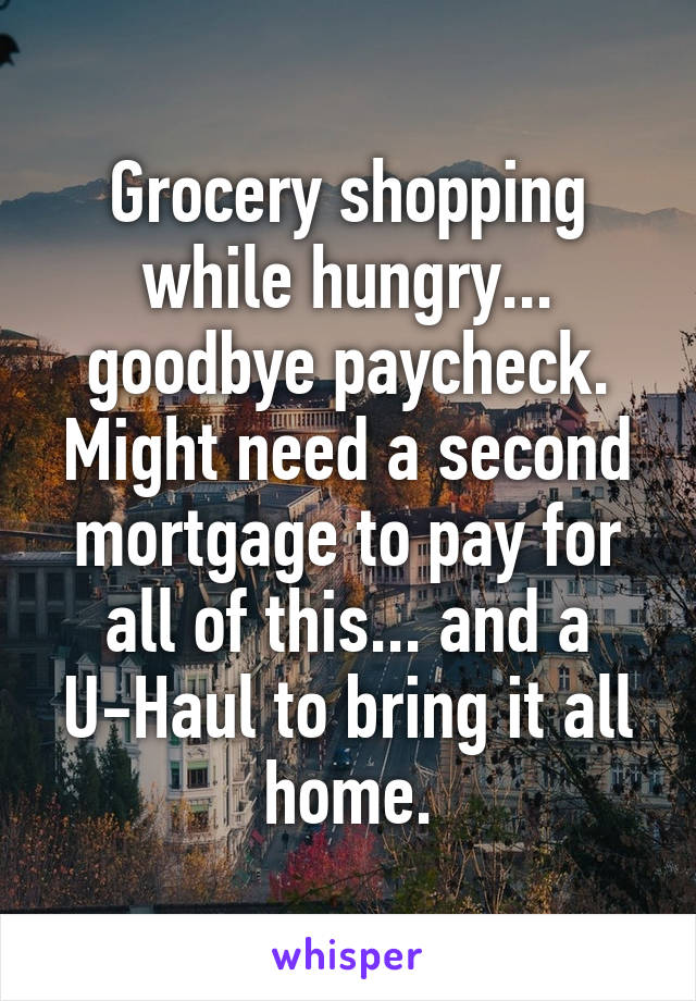 Grocery shopping while hungry... goodbye paycheck. Might need a second mortgage to pay for all of this... and a U-Haul to bring it all home.