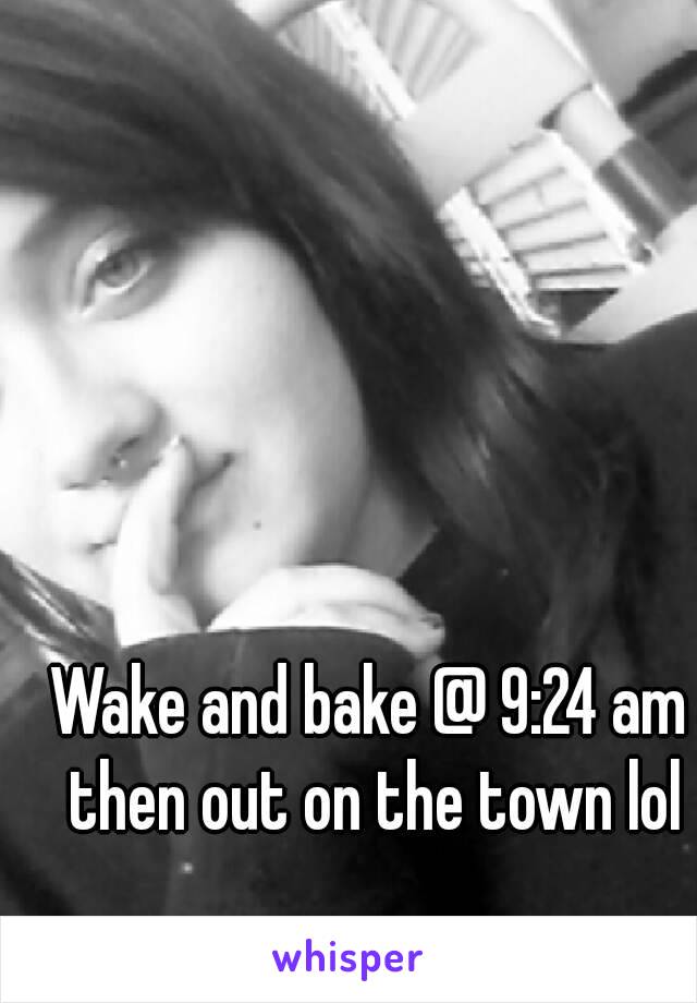 Wake and bake @ 9:24 am then out on the town lol
