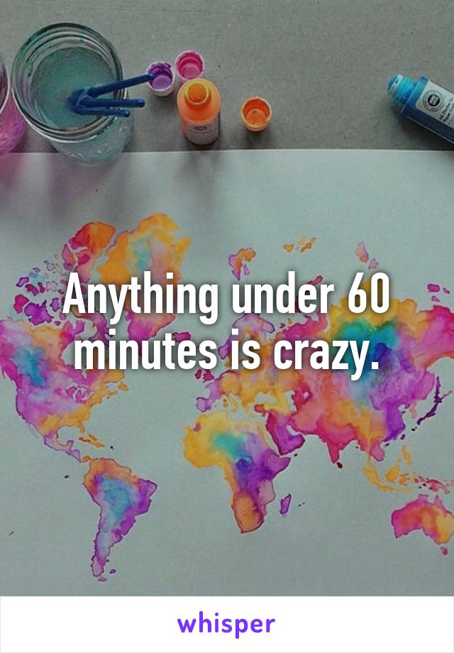 Anything under 60 minutes is crazy.