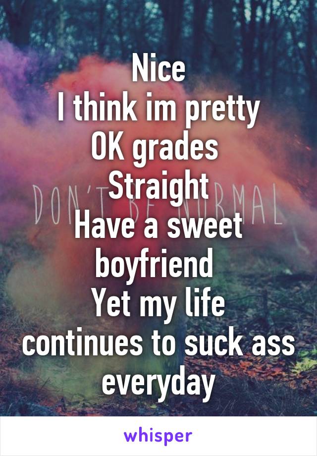 Nice
I think im pretty
OK grades 
Straight
Have a sweet boyfriend 
Yet my life continues to suck ass everyday