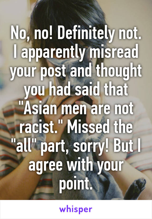 No, no! Definitely not. I apparently misread your post and thought you had said that "Asian men are not racist." Missed the "all" part, sorry! But I agree with your point.