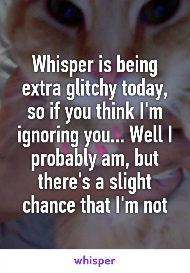 Whisper is being extra glitchy today, so if you think I'm ignoring you... Well I probably am, but there's a slight chance that I'm not