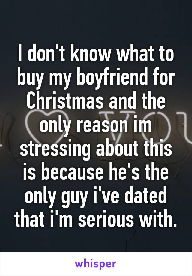 I don't know what to buy my boyfriend for Christmas and the only reason im stressing about this is because he's the only guy i've dated that i'm serious with.