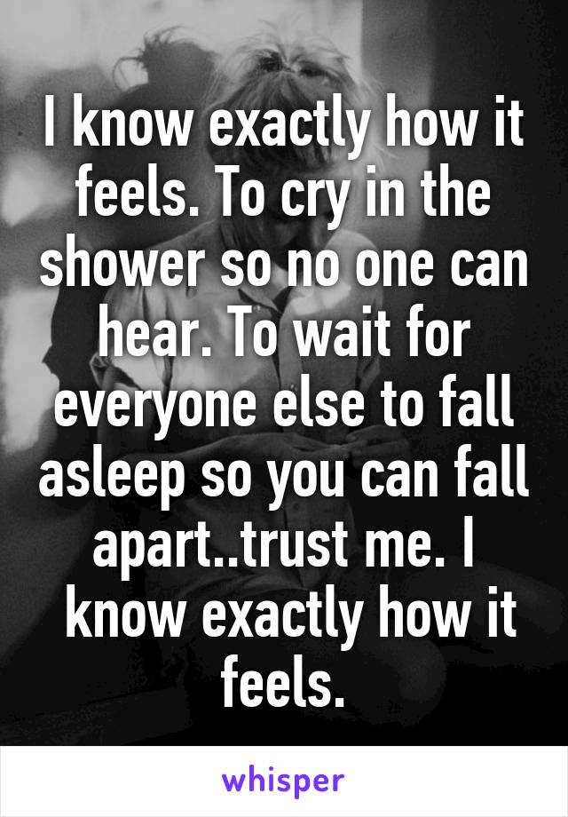 I know exactly how it feels. To cry in the shower so no one can hear. To wait for everyone else to fall asleep so you can fall apart..trust me. I
 know exactly how it feels.