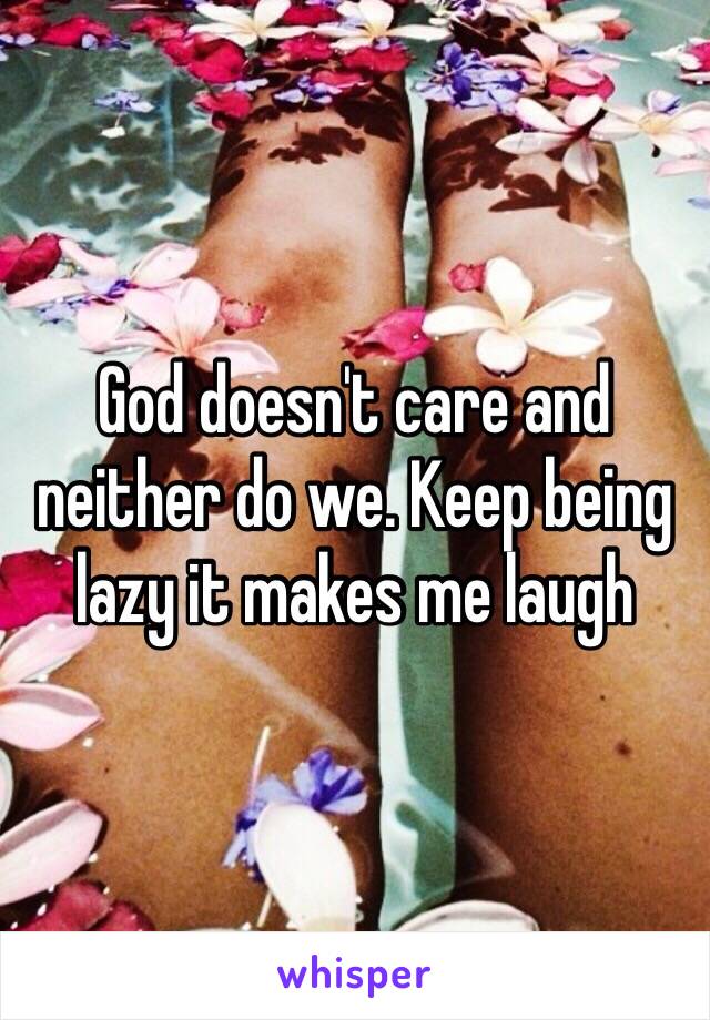 God doesn't care and neither do we. Keep being lazy it makes me laugh