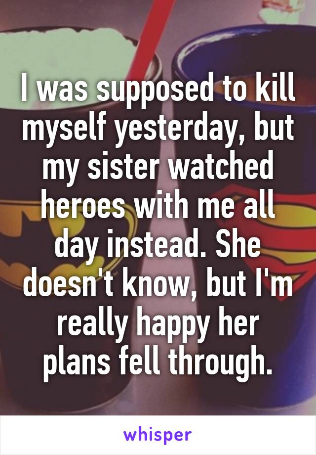I was supposed to kill myself yesterday, but my sister watched heroes with me all day instead. She doesn't know, but I'm really happy her plans fell through.
