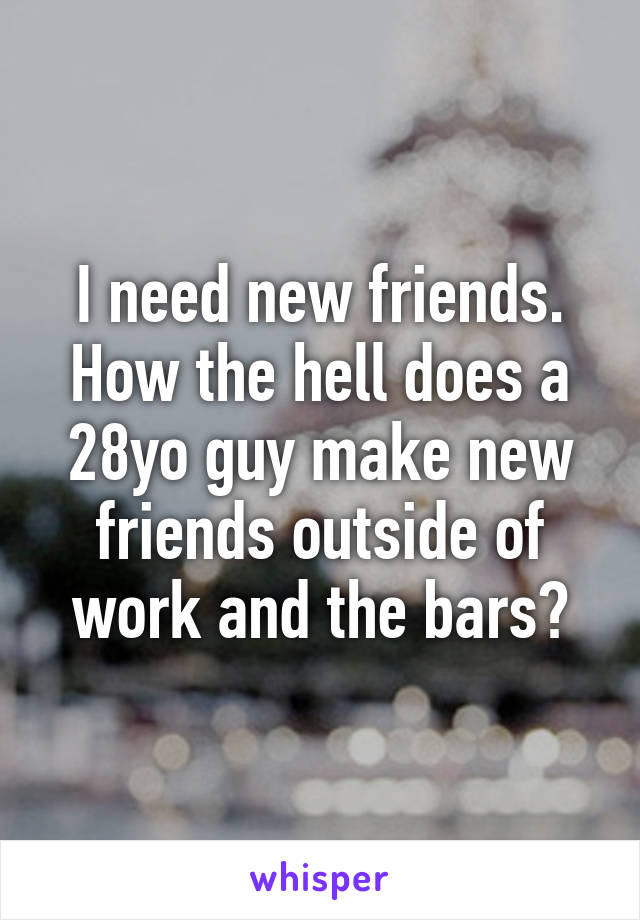 I need new friends. How the hell does a 28yo guy make new friends outside of work and the bars?