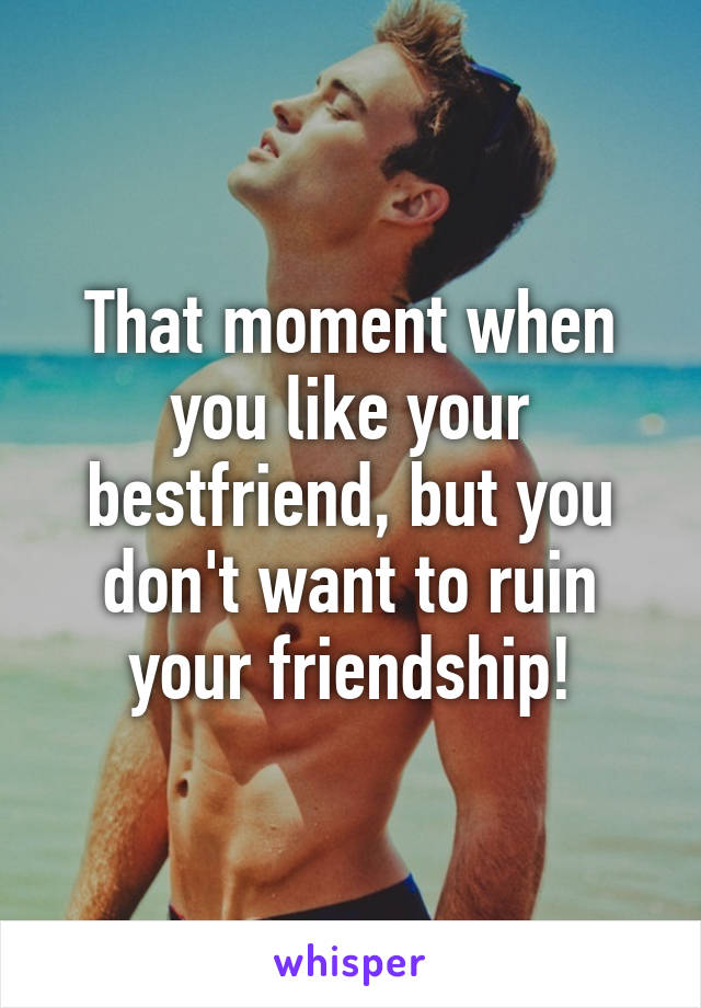 That moment when you like your bestfriend, but you don't want to ruin your friendship!