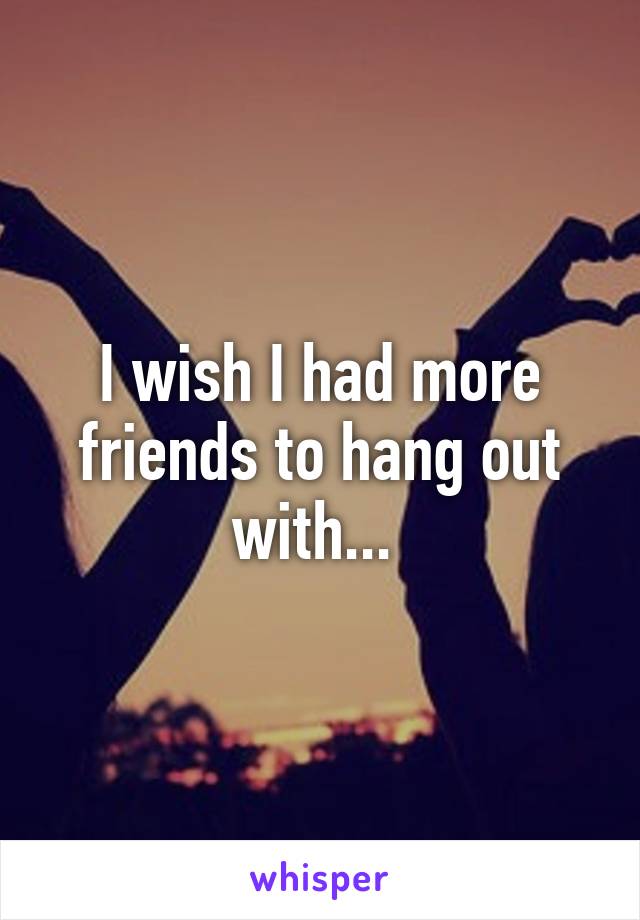 I wish I had more friends to hang out with... 