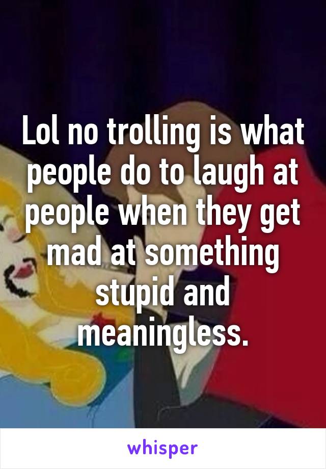 Lol no trolling is what people do to laugh at people when they get mad at something stupid and meaningless.