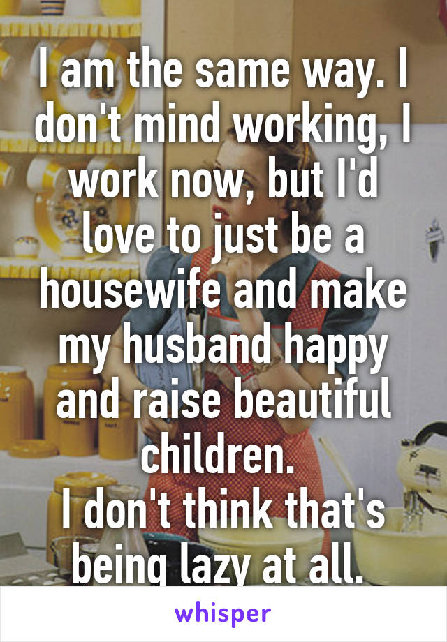 I am the same way. I don't mind working, I work now, but I'd love to just be a housewife and make my husband happy and raise beautiful children. 
I don't think that's being lazy at all. 