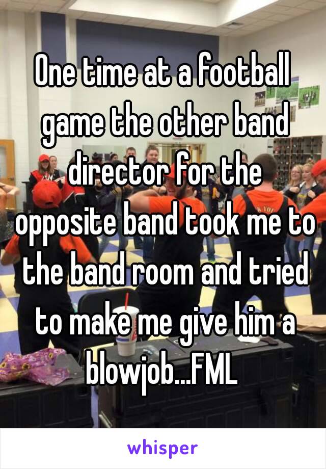 One time at a football game the other band director for the opposite band took me to the band room and tried to make me give him a blowjob...FML 