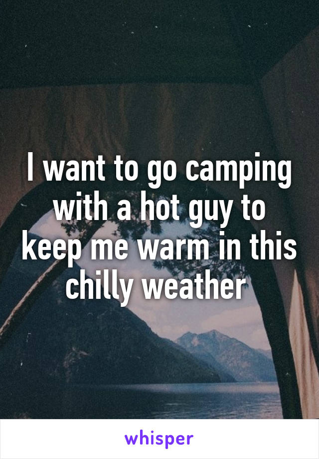 I want to go camping with a hot guy to keep me warm in this chilly weather 