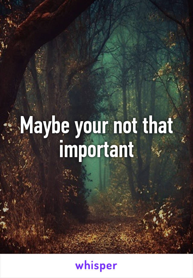 Maybe your not that important