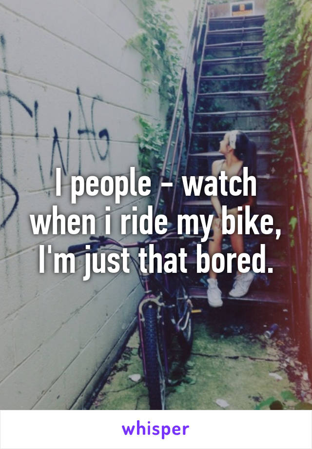 I people - watch when i ride my bike, I'm just that bored.