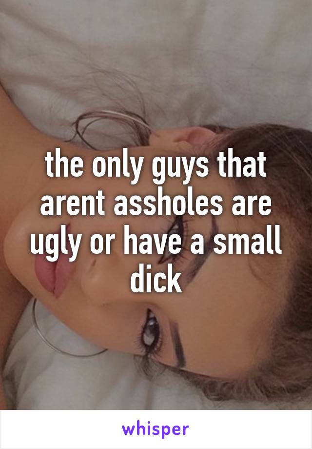 the only guys that arent assholes are ugly or have a small dick