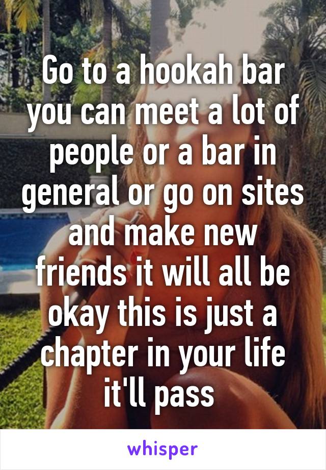 Go to a hookah bar you can meet a lot of people or a bar in general or go on sites and make new friends it will all be okay this is just a chapter in your life it'll pass 