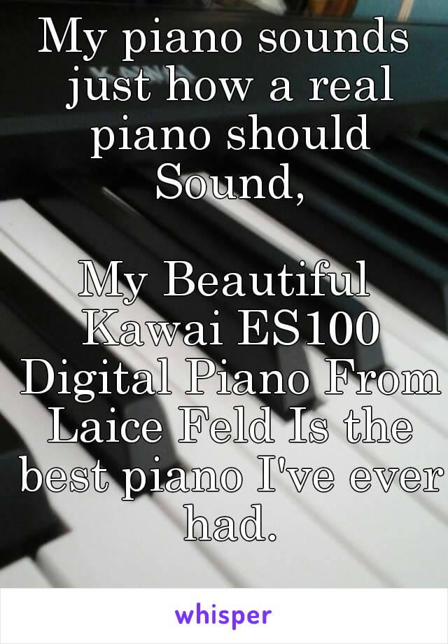 My piano sounds just how a real piano should Sound,

My Beautiful Kawai ES100 Digital Piano From Laice Feld Is the best piano I've ever had.