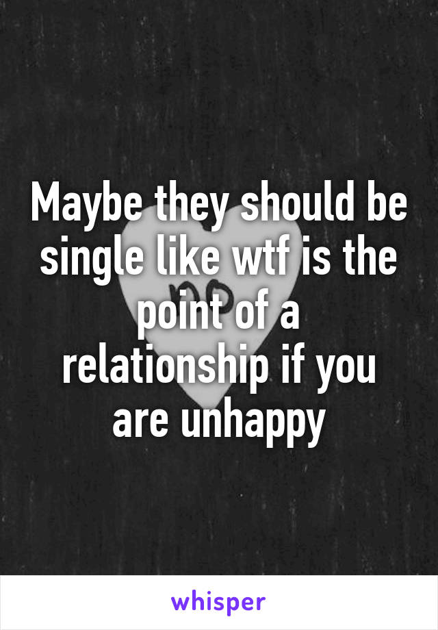 Maybe they should be single like wtf is the point of a relationship if you are unhappy