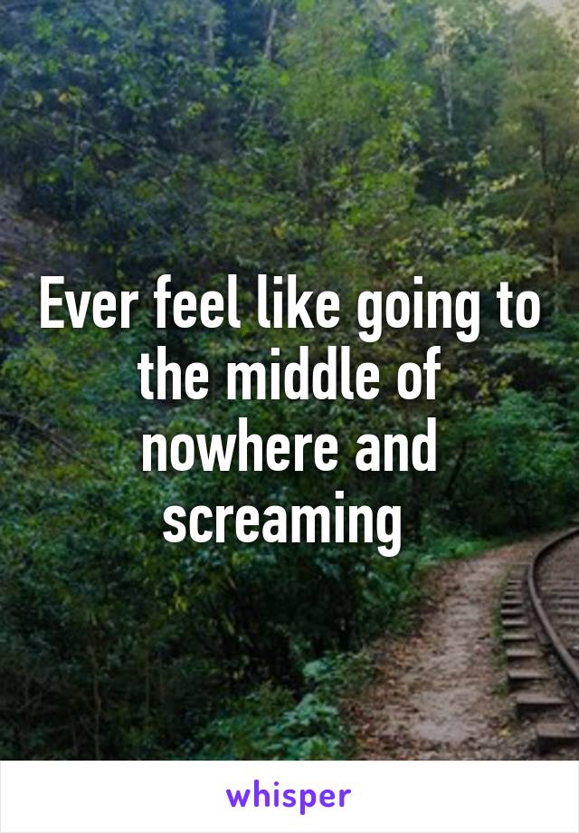 Ever feel like going to the middle of nowhere and screaming 